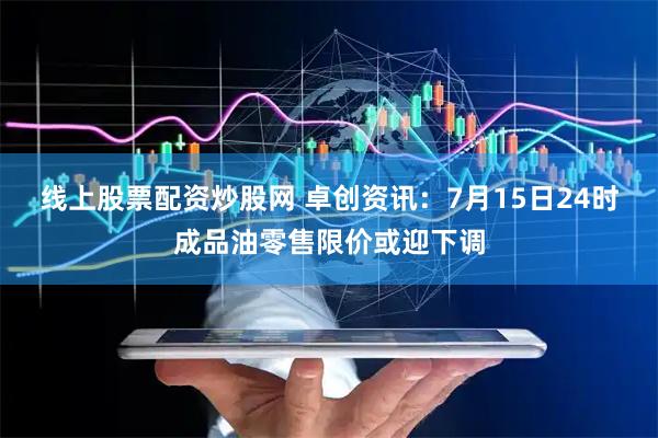 线上股票配资炒股网 卓创资讯：7月15日24时成品油零售限价或迎下调
