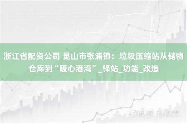 浙江省配资公司 昆山市张浦镇：垃圾压缩站从储物仓库到“暖心港湾”_驿站_功能_改造