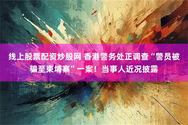 线上股票配资炒股网 香港警务处正调查“警员被骗至柬埔寨”一案！当事人近况披露