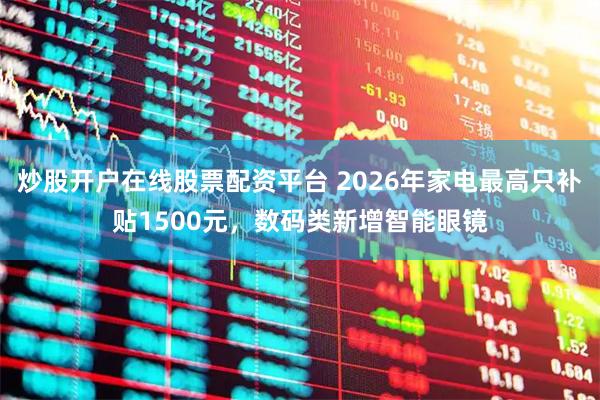 炒股开户在线股票配资平台 2026年家电最高只补贴1500元，数码类新增智能眼镜