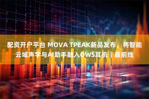 配资开户平台 MOVA TPEAK新品发布，将智能云域声学与AI助手融入OWS耳机｜最前线