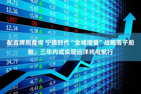 配资牌照查询 宁德时代“全域增量”战略落子船舶，三年内或实现远洋纯电航行